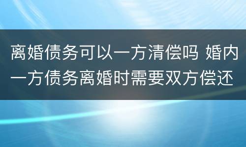 离婚债务可以一方清偿吗 婚内一方债务离婚时需要双方偿还吗