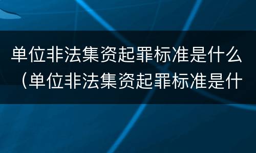 单位非法集资起罪标准是什么（单位非法集资起罪标准是什么规定）