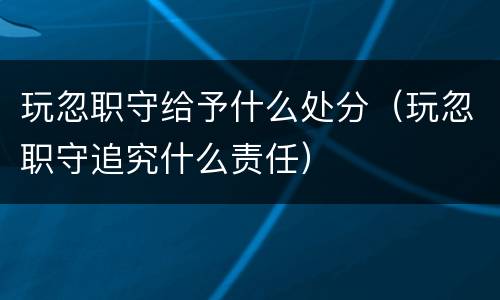 玩忽职守给予什么处分（玩忽职守追究什么责任）