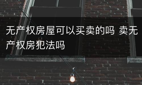 无产权房屋可以买卖的吗 卖无产权房犯法吗