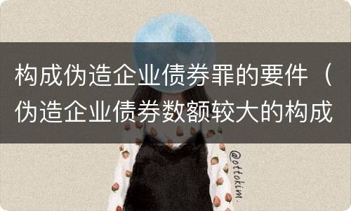 构成伪造企业债券罪的要件（伪造企业债券数额较大的构成伪造金融票证罪）