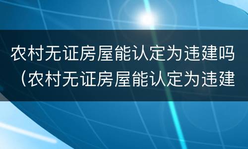 农村无证房屋能认定为违建吗（农村无证房屋能认定为违建吗怎么处理）