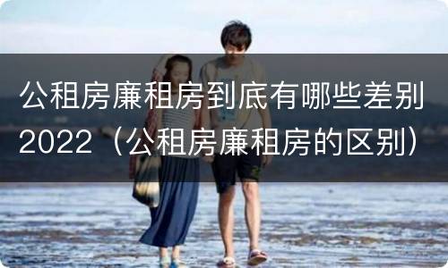 公租房廉租房到底有哪些差别2022（公租房廉租房的区别）