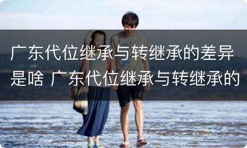 广东代位继承与转继承的差异是啥 广东代位继承与转继承的差异是啥