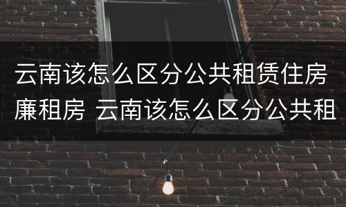 云南该怎么区分公共租赁住房廉租房 云南该怎么区分公共租赁住房廉租房和住宅