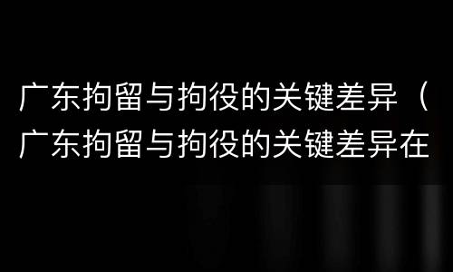 广东拘留与拘役的关键差异（广东拘留与拘役的关键差异在于）