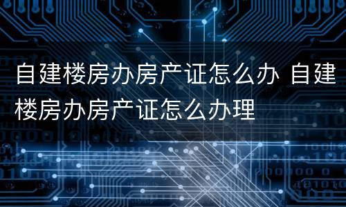 自建楼房办房产证怎么办 自建楼房办房产证怎么办理