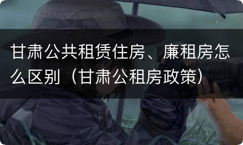 甘肃公共租赁住房、廉租房怎么区别（甘肃公租房政策）