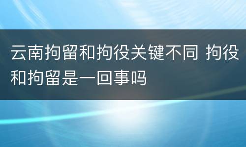 云南拘留和拘役关键不同 拘役和拘留是一回事吗
