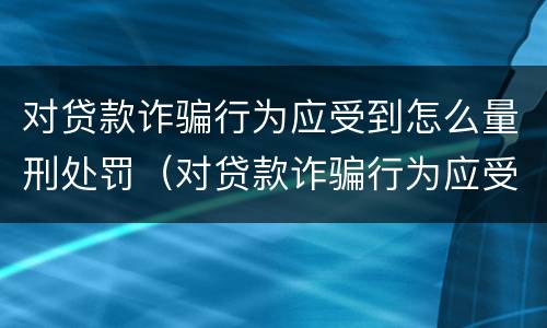 对贷款诈骗行为应受到怎么量刑处罚（对贷款诈骗行为应受到怎么量刑处罚和处罚）