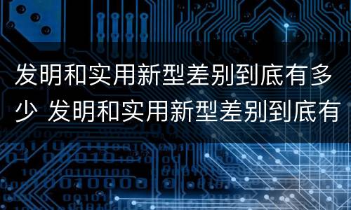 发明和实用新型差别到底有多少 发明和实用新型差别到底有多少个