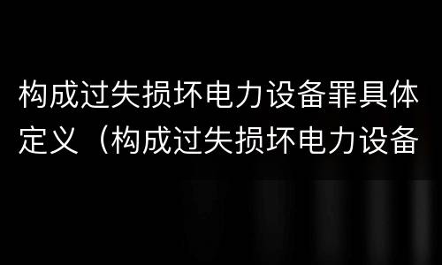 构成过失损坏电力设备罪具体定义（构成过失损坏电力设备罪具体定义是）