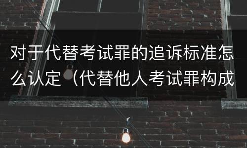 对于代替考试罪的追诉标准怎么认定（代替他人考试罪构成要件有何规定）