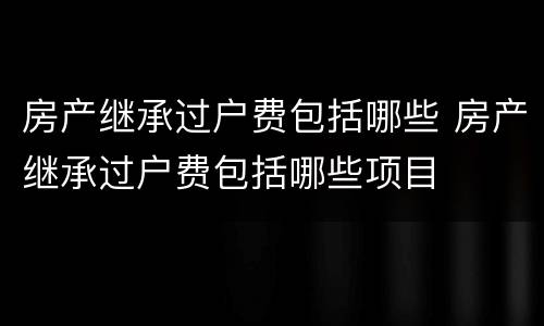 房产继承过户费包括哪些 房产继承过户费包括哪些项目
