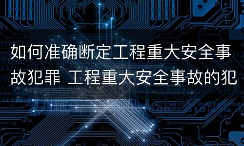 如何准确断定工程重大安全事故犯罪 工程重大安全事故的犯罪主体