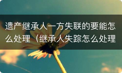 遗产继承人一方失联的要能怎么处理（继承人失踪怎么处理遗产）