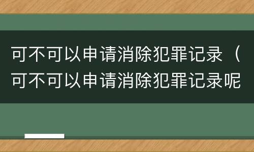 可不可以申请消除犯罪记录（可不可以申请消除犯罪记录呢）