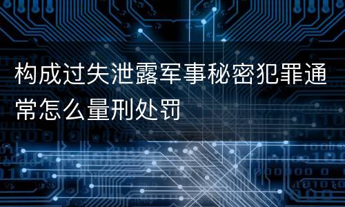 构成过失泄露军事秘密犯罪通常怎么量刑处罚