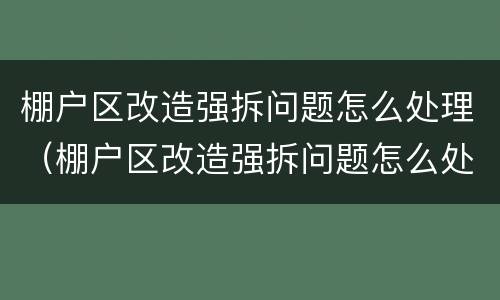 棚户区改造强拆问题怎么处理（棚户区改造强拆问题怎么处理好）