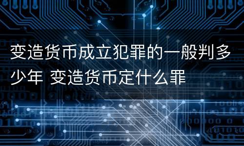 变造货币成立犯罪的一般判多少年 变造货币定什么罪