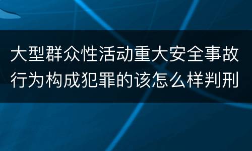 大型群众性活动重大安全事故行为构成犯罪的该怎么样判刑