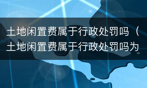 土地闲置费属于行政处罚吗（土地闲置费属于行政处罚吗为什么）