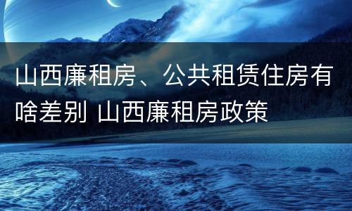 山西廉租房、公共租赁住房有啥差别 山西廉租房政策