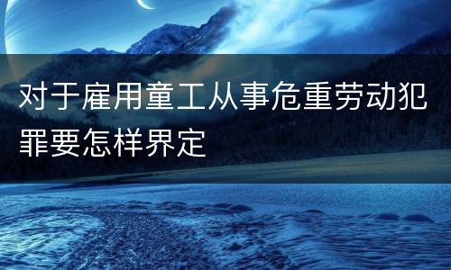对于雇用童工从事危重劳动犯罪要怎样界定