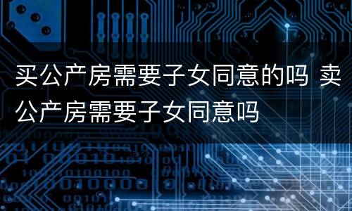 买公产房需要子女同意的吗 卖公产房需要子女同意吗