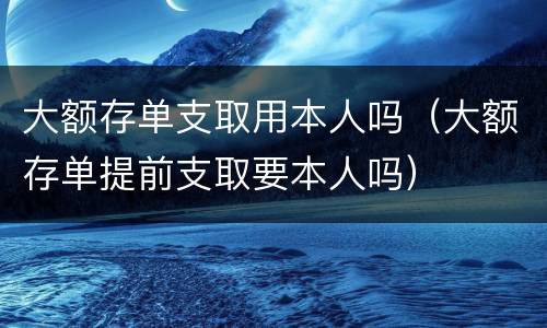 大额存单支取用本人吗（大额存单提前支取要本人吗）