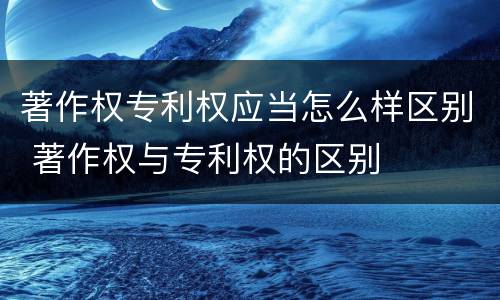 著作权专利权应当怎么样区别 著作权与专利权的区别