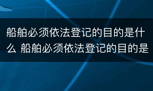 船舶必须依法登记的目的是什么 船舶必须依法登记的目的是什么意思