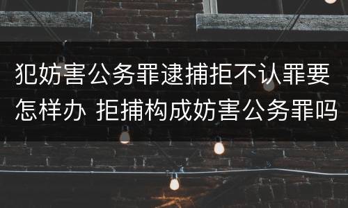 犯妨害公务罪逮捕拒不认罪要怎样办 拒捕构成妨害公务罪吗?
