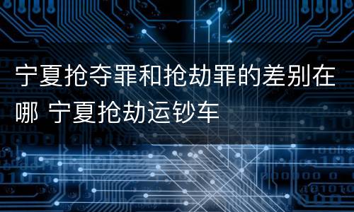 宁夏抢夺罪和抢劫罪的差别在哪 宁夏抢劫运钞车