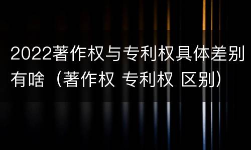 2022著作权与专利权具体差别有啥（著作权 专利权 区别）