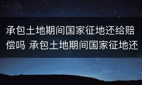 承包土地期间国家征地还给赔偿吗 承包土地期间国家征地还给赔偿吗怎么办
