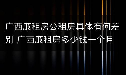 广西廉租房公租房具体有何差别 广西廉租房多少钱一个月