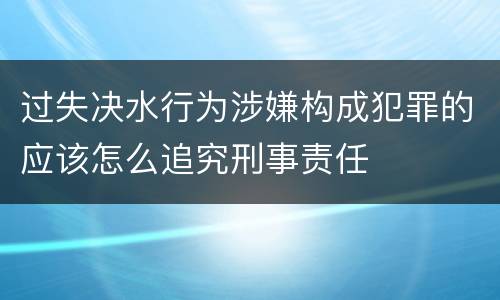 过失决水行为涉嫌构成犯罪的应该怎么追究刑事责任