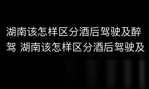 湖南该怎样区分酒后驾驶及醉驾 湖南该怎样区分酒后驾驶及醉驾和醉驾