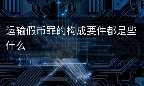 运输假币罪的构成要件都是些什么