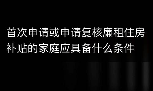 首次申请或申请复核廉租住房补贴的家庭应具备什么条件