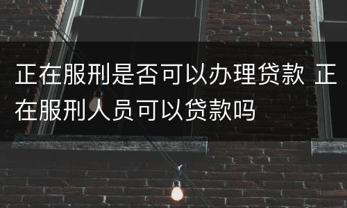 正在服刑是否可以办理贷款 正在服刑人员可以贷款吗