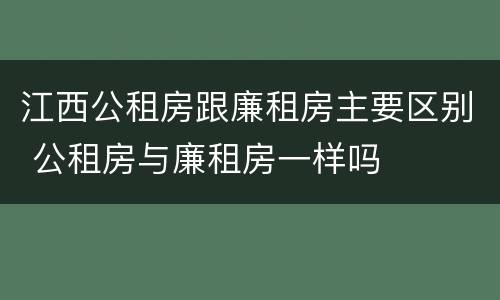 江西公租房跟廉租房主要区别 公租房与廉租房一样吗