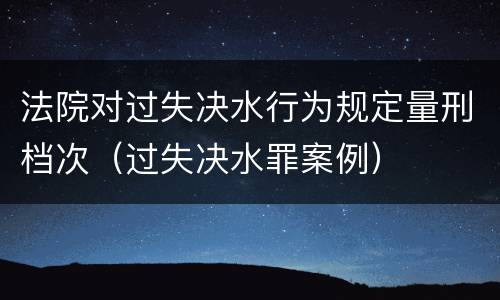 法院对过失决水行为规定量刑档次（过失决水罪案例）