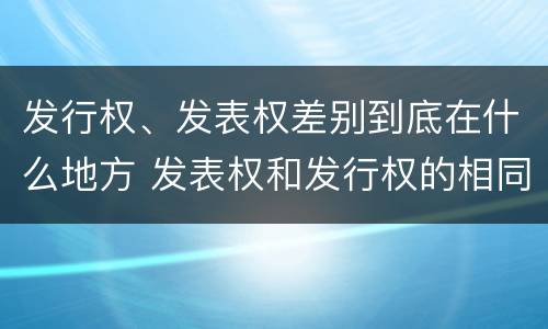 发行权、发表权差别到底在什么地方 发表权和发行权的相同点