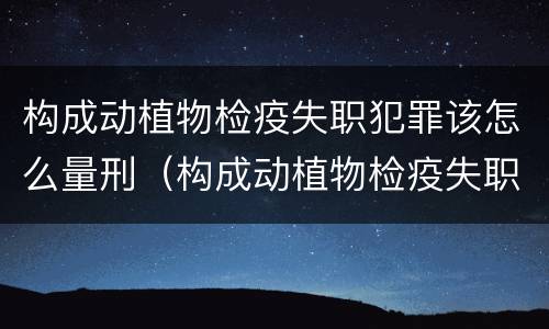 构成动植物检疫失职犯罪该怎么量刑（构成动植物检疫失职犯罪该怎么量刑呢）