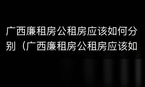 广西廉租房公租房应该如何分别（广西廉租房公租房应该如何分别购买）