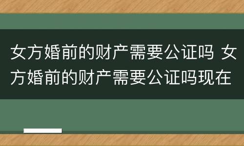 女方婚前的财产需要公证吗 女方婚前的财产需要公证吗现在