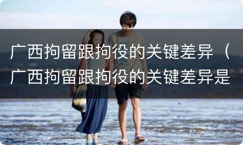 广西拘留跟拘役的关键差异（广西拘留跟拘役的关键差异是什么）