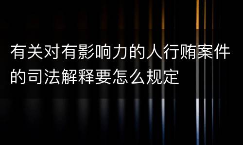 有关对有影响力的人行贿案件的司法解释要怎么规定